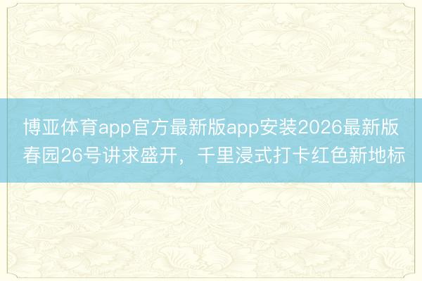 博亚体育app官方最新版app安装2026最新版 春园26号讲求盛开，千里浸式打卡红色新地标