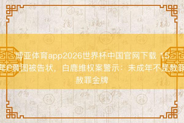 博亚体育app2026世界杯中国官网下载 15岁少年P黄图被告状，白鹿维权案警示：未成年不是赦罪金牌