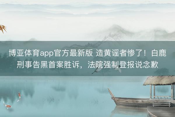 博亚体育app官方最新版 造黄谣者惨了！白鹿刑事告黑首案胜诉，法院强制登报说念歉