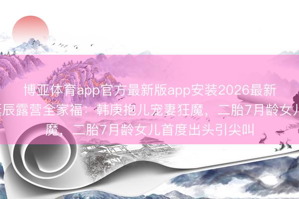 博亚体育app官方最新版app安装2026最新版 卢靖姗41岁诞辰露营全家福：韩庚抱儿宠妻狂魔，二胎7月龄女儿首度出头引尖叫