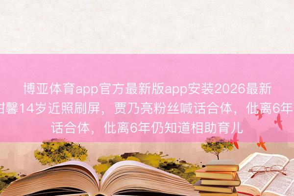 博亚体育app官方最新版app安装2026最新版 李小璐男儿甜馨14岁近照刷屏，贾乃亮粉丝喊话合体，仳离6年仍知道相助育儿