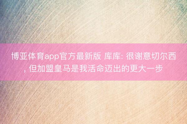 博亚体育app官方最新版 库库: 很谢意切尔西， 但加盟皇马是我活命迈出的更大一步