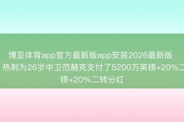 博亚体育app官方最新版app安装2026最新版 罗马诺: 热刺为26岁中卫范赫克支付了5200万英镑+20%二转分红